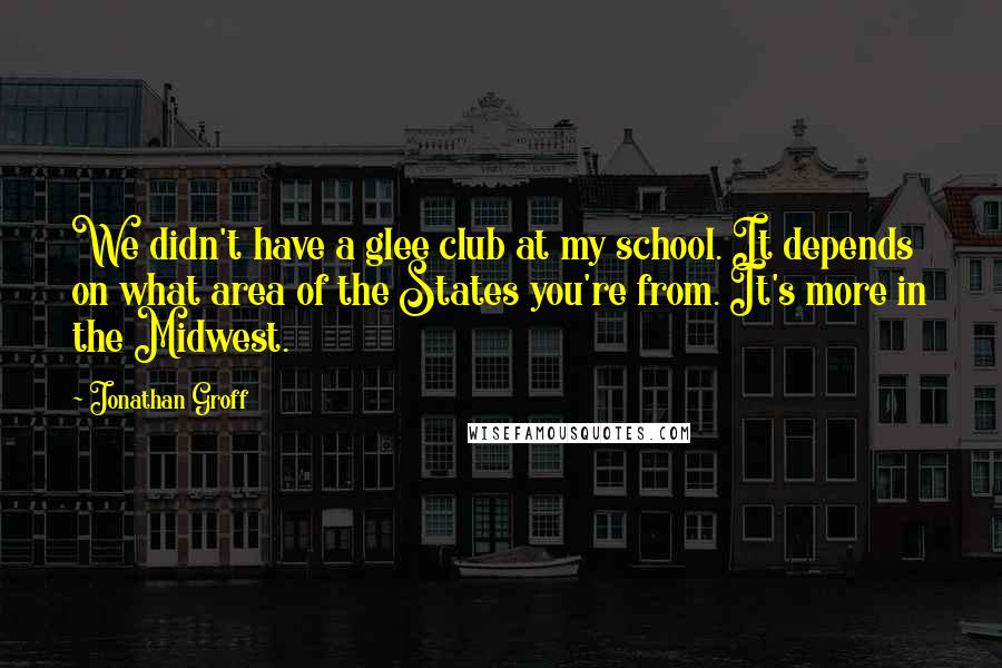 Jonathan Groff Quotes: We didn't have a glee club at my school. It depends on what area of the States you're from. It's more in the Midwest.
