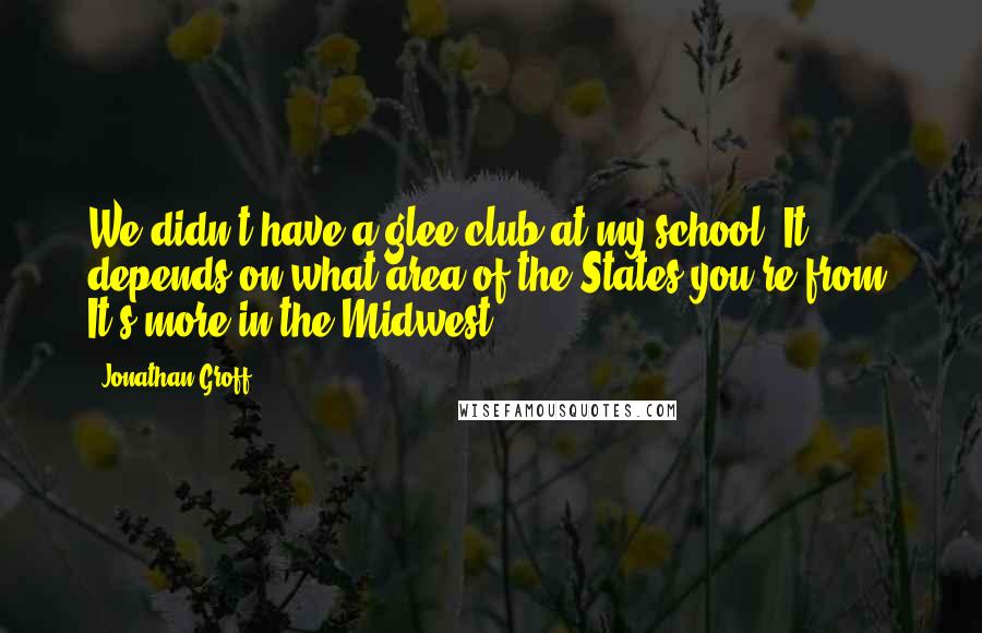 Jonathan Groff Quotes: We didn't have a glee club at my school. It depends on what area of the States you're from. It's more in the Midwest.