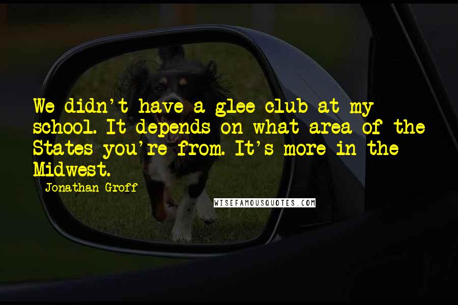 Jonathan Groff Quotes: We didn't have a glee club at my school. It depends on what area of the States you're from. It's more in the Midwest.