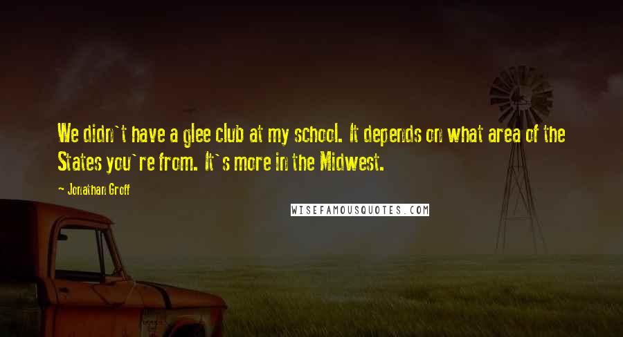 Jonathan Groff Quotes: We didn't have a glee club at my school. It depends on what area of the States you're from. It's more in the Midwest.
