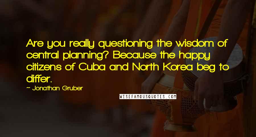 Jonathan Gruber Quotes: Are you really questioning the wisdom of central planning? Because the happy citizens of Cuba and North Korea beg to differ.