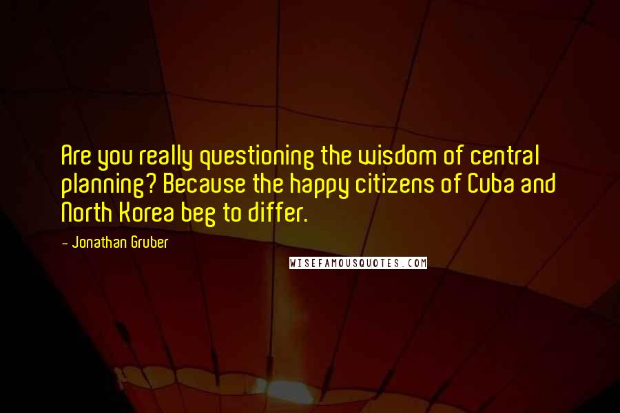 Jonathan Gruber Quotes: Are you really questioning the wisdom of central planning? Because the happy citizens of Cuba and North Korea beg to differ.