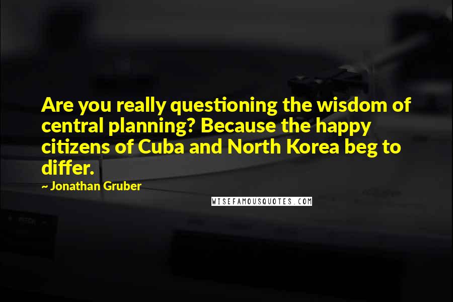 Jonathan Gruber Quotes: Are you really questioning the wisdom of central planning? Because the happy citizens of Cuba and North Korea beg to differ.