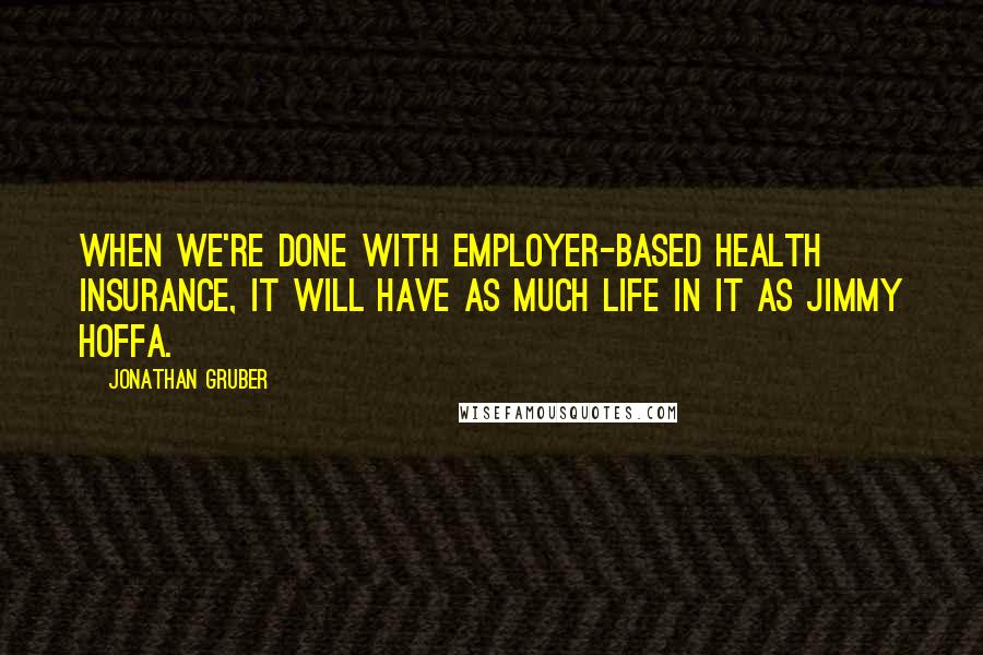 Jonathan Gruber Quotes: When we're done with employer-based health insurance, it will have as much life in it as Jimmy Hoffa.