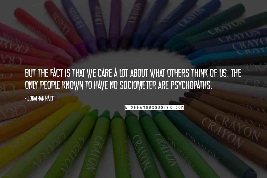 Jonathan Haidt Quotes: But the fact is that we care a lot about what others think of us. The only people known to have no sociometer are psychopaths.