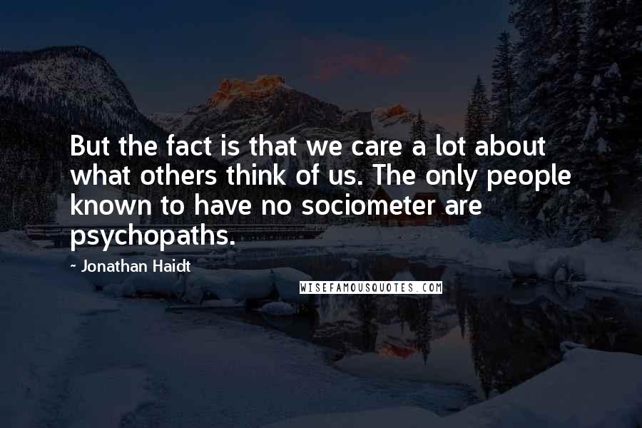 Jonathan Haidt Quotes: But the fact is that we care a lot about what others think of us. The only people known to have no sociometer are psychopaths.