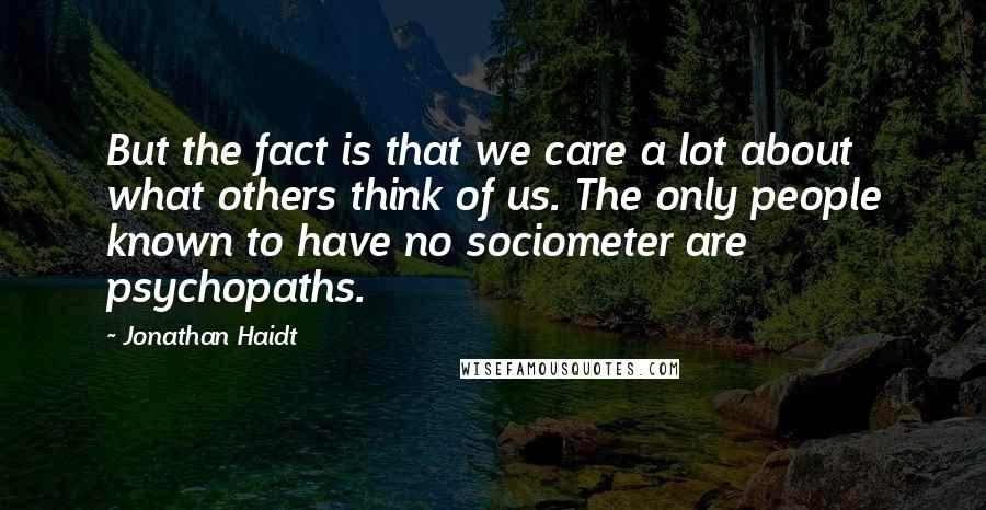 Jonathan Haidt Quotes: But the fact is that we care a lot about what others think of us. The only people known to have no sociometer are psychopaths.