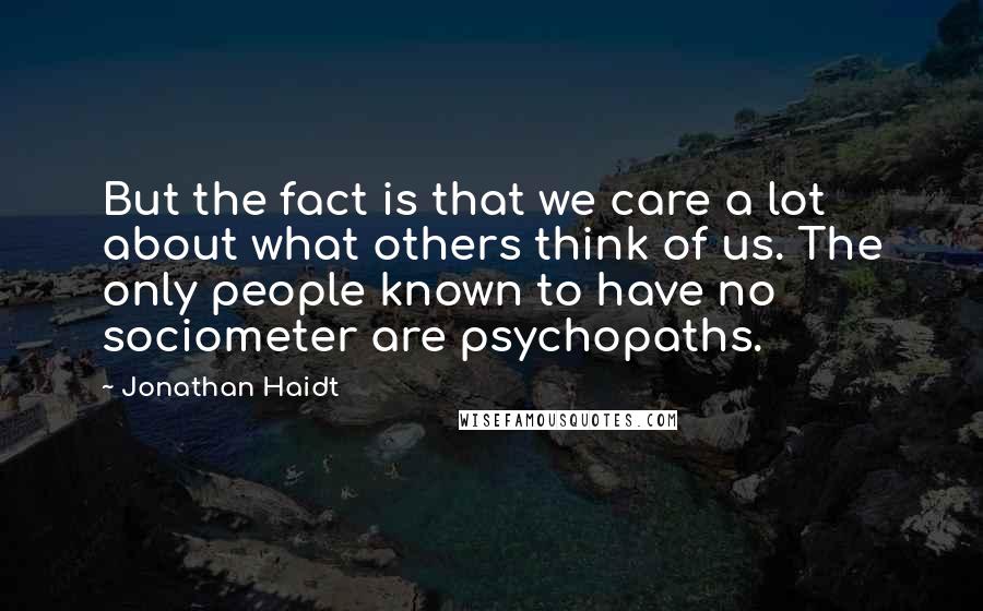 Jonathan Haidt Quotes: But the fact is that we care a lot about what others think of us. The only people known to have no sociometer are psychopaths.