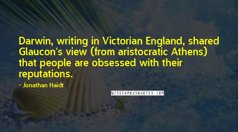 Jonathan Haidt Quotes: Darwin, writing in Victorian England, shared Glaucon's view (from aristocratic Athens) that people are obsessed with their reputations.