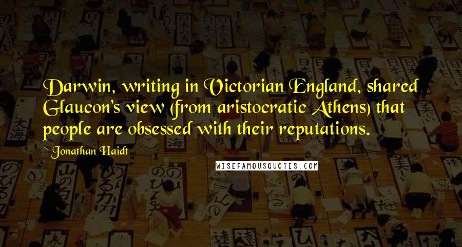 Jonathan Haidt Quotes: Darwin, writing in Victorian England, shared Glaucon's view (from aristocratic Athens) that people are obsessed with their reputations.