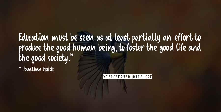 Jonathan Haidt Quotes: Education must be seen as at least partially an effort to produce the good human being, to foster the good life and the good society."46