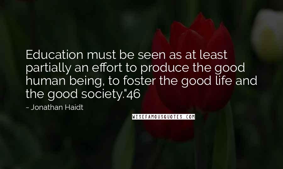 Jonathan Haidt Quotes: Education must be seen as at least partially an effort to produce the good human being, to foster the good life and the good society."46