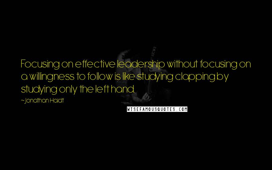 Jonathan Haidt Quotes: Focusing on effective leadership without focusing on a willingness to follow is like studying clapping by studying only the left hand.