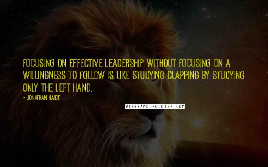 Jonathan Haidt Quotes: Focusing on effective leadership without focusing on a willingness to follow is like studying clapping by studying only the left hand.