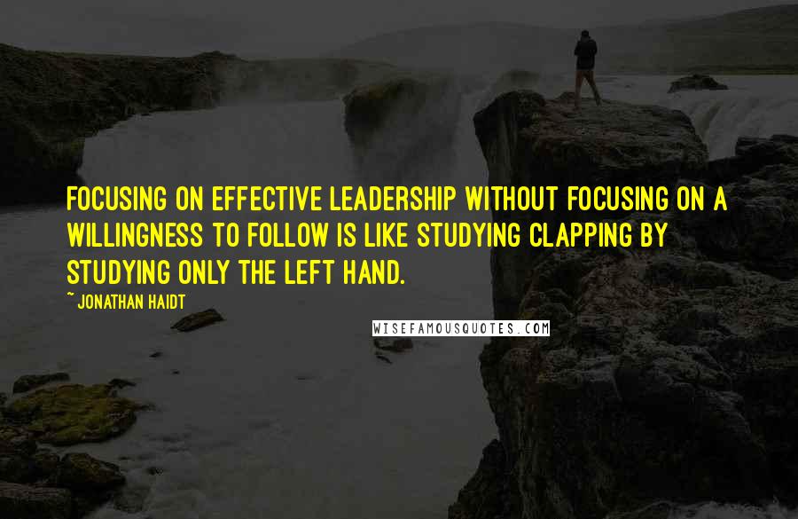 Jonathan Haidt Quotes: Focusing on effective leadership without focusing on a willingness to follow is like studying clapping by studying only the left hand.