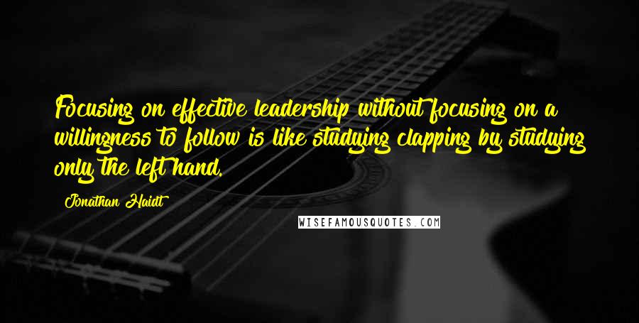 Jonathan Haidt Quotes: Focusing on effective leadership without focusing on a willingness to follow is like studying clapping by studying only the left hand.