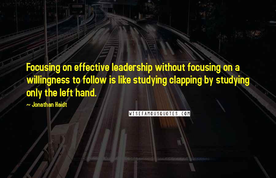 Jonathan Haidt Quotes: Focusing on effective leadership without focusing on a willingness to follow is like studying clapping by studying only the left hand.