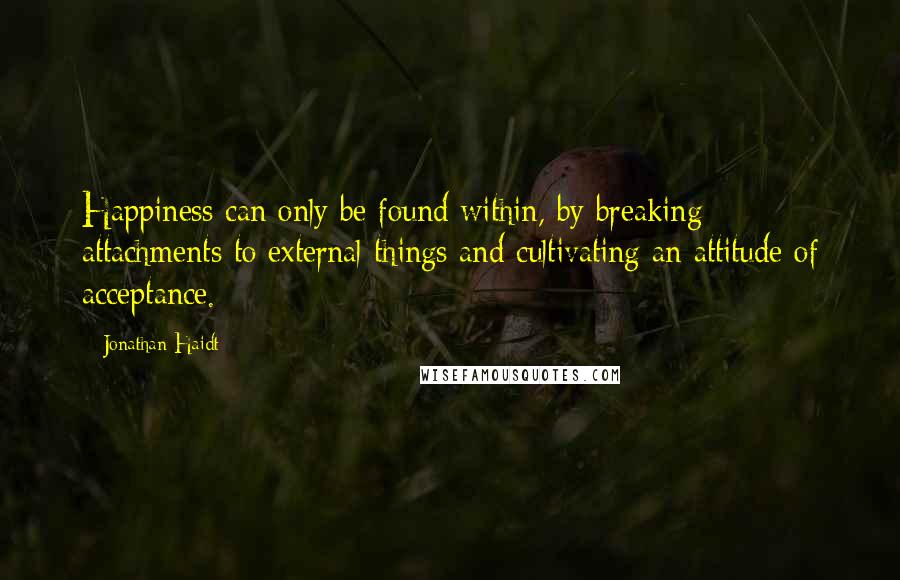 Jonathan Haidt Quotes: Happiness can only be found within, by breaking attachments to external things and cultivating an attitude of acceptance.