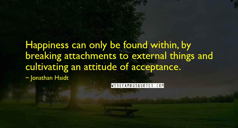 Jonathan Haidt Quotes: Happiness can only be found within, by breaking attachments to external things and cultivating an attitude of acceptance.