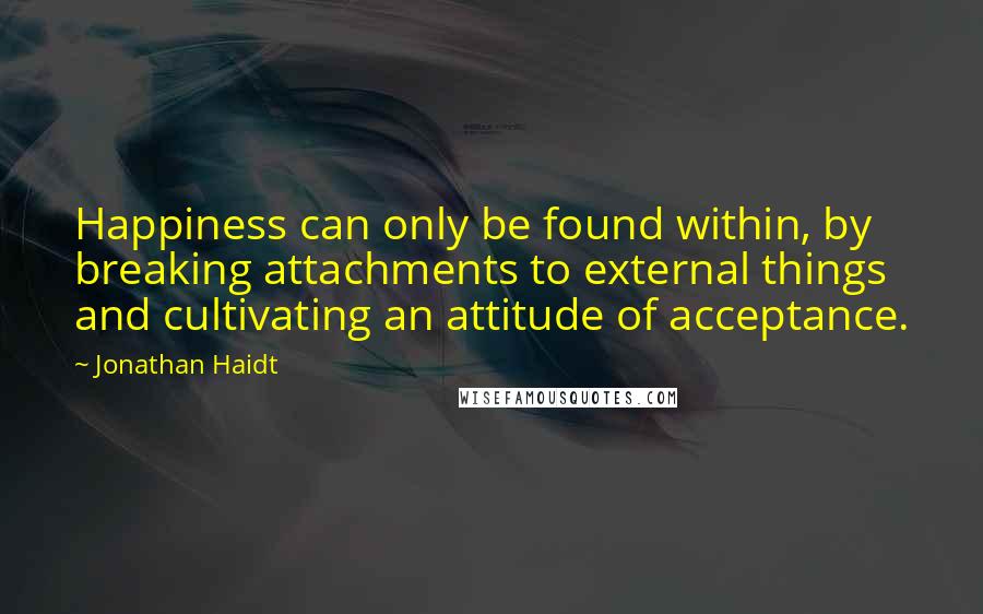 Jonathan Haidt Quotes: Happiness can only be found within, by breaking attachments to external things and cultivating an attitude of acceptance.