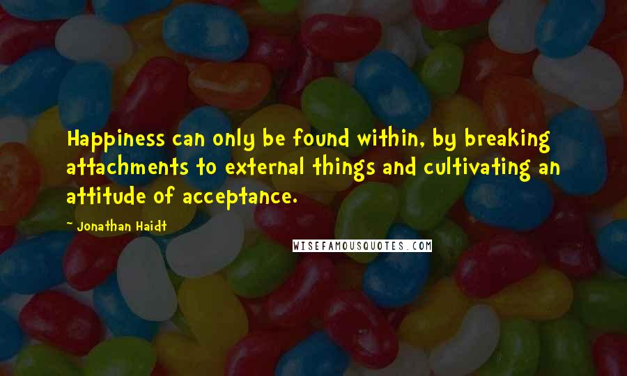 Jonathan Haidt Quotes: Happiness can only be found within, by breaking attachments to external things and cultivating an attitude of acceptance.