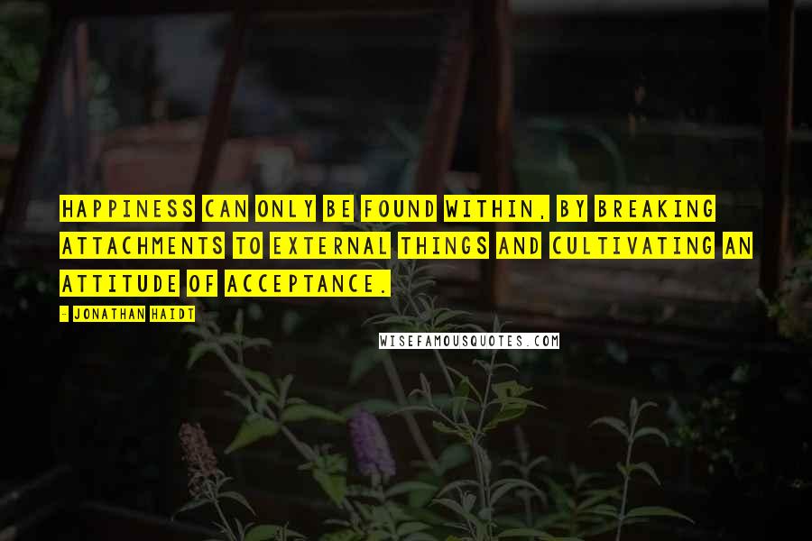 Jonathan Haidt Quotes: Happiness can only be found within, by breaking attachments to external things and cultivating an attitude of acceptance.