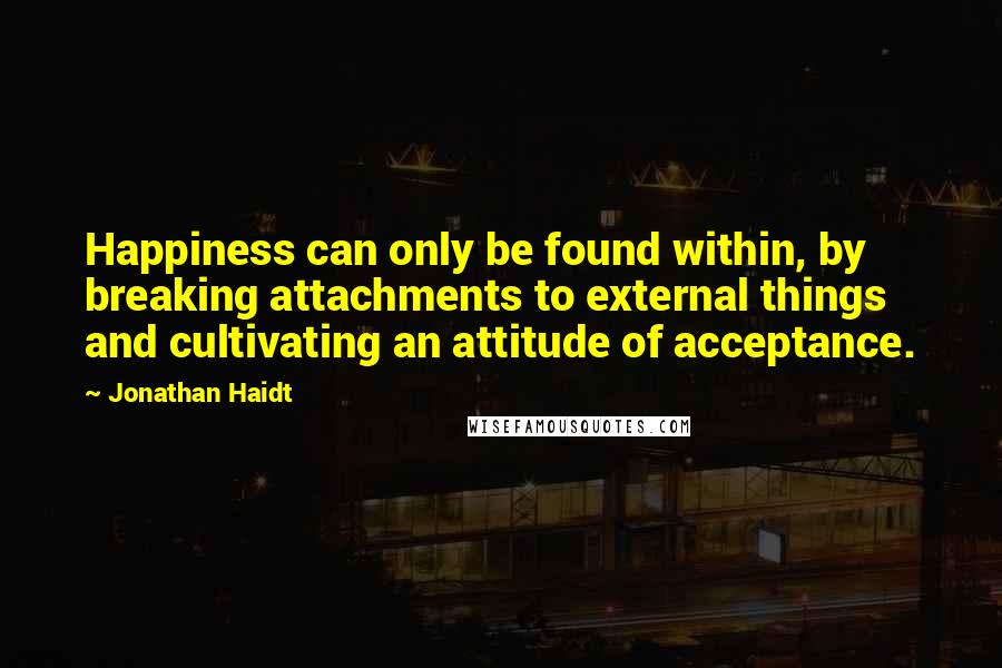 Jonathan Haidt Quotes: Happiness can only be found within, by breaking attachments to external things and cultivating an attitude of acceptance.