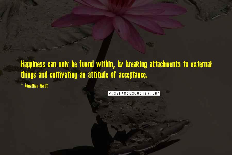 Jonathan Haidt Quotes: Happiness can only be found within, by breaking attachments to external things and cultivating an attitude of acceptance.