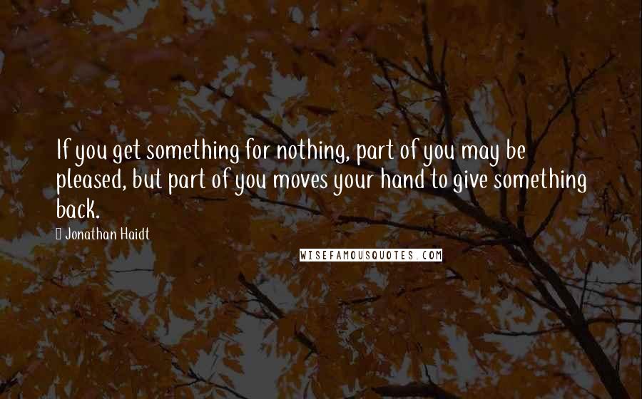 Jonathan Haidt Quotes: If you get something for nothing, part of you may be pleased, but part of you moves your hand to give something back.