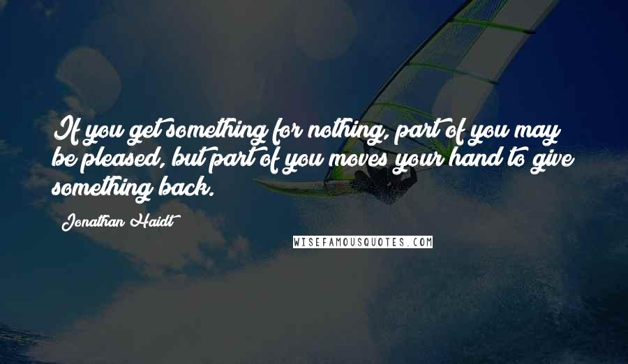 Jonathan Haidt Quotes: If you get something for nothing, part of you may be pleased, but part of you moves your hand to give something back.