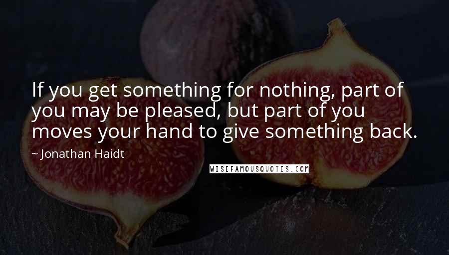 Jonathan Haidt Quotes: If you get something for nothing, part of you may be pleased, but part of you moves your hand to give something back.