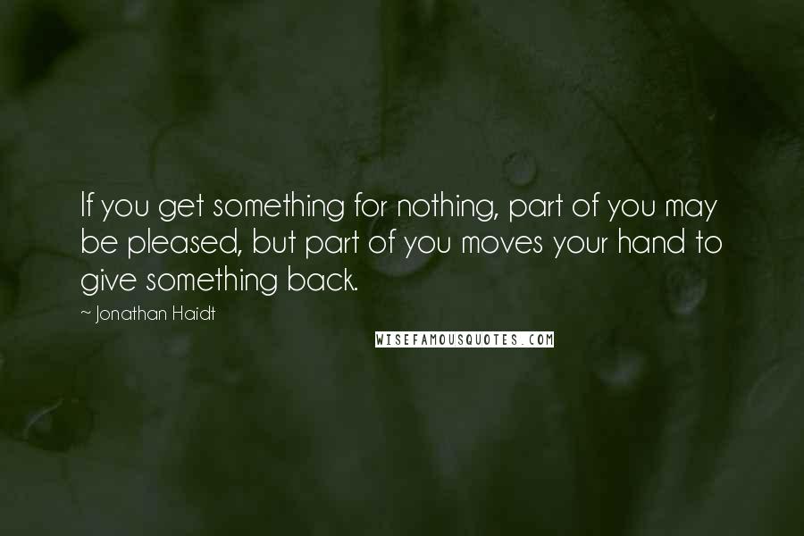 Jonathan Haidt Quotes: If you get something for nothing, part of you may be pleased, but part of you moves your hand to give something back.