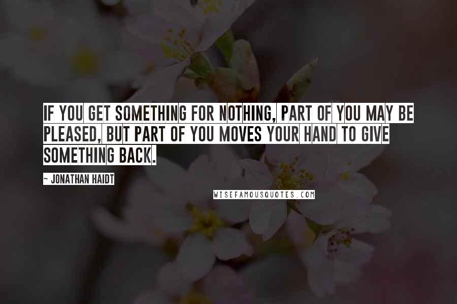 Jonathan Haidt Quotes: If you get something for nothing, part of you may be pleased, but part of you moves your hand to give something back.