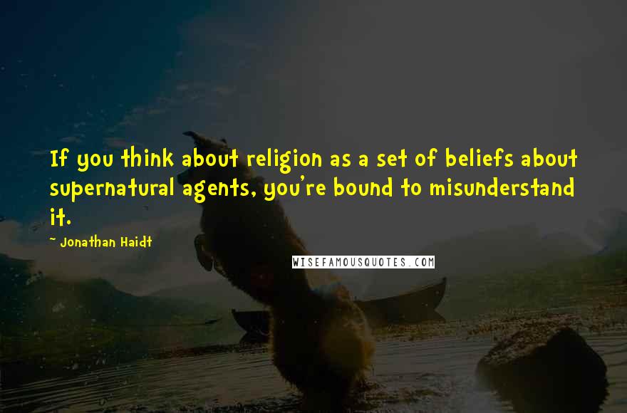 Jonathan Haidt Quotes: If you think about religion as a set of beliefs about supernatural agents, you're bound to misunderstand it.