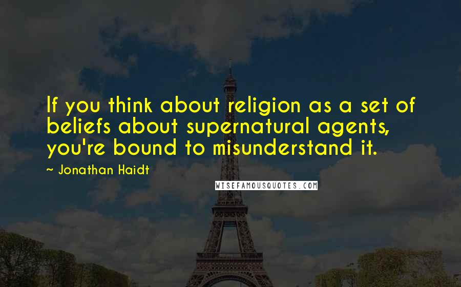 Jonathan Haidt Quotes: If you think about religion as a set of beliefs about supernatural agents, you're bound to misunderstand it.