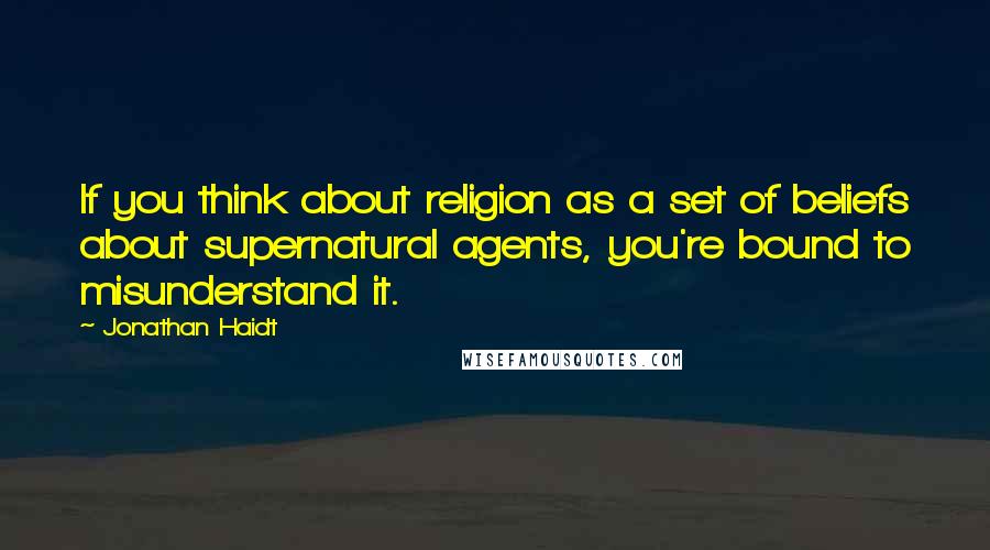 Jonathan Haidt Quotes: If you think about religion as a set of beliefs about supernatural agents, you're bound to misunderstand it.