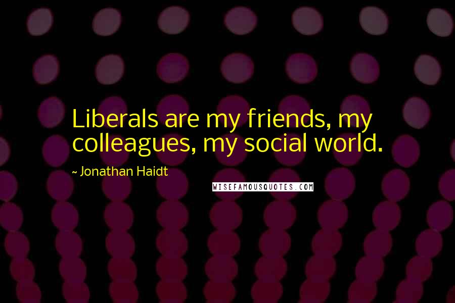 Jonathan Haidt Quotes: Liberals are my friends, my colleagues, my social world.
