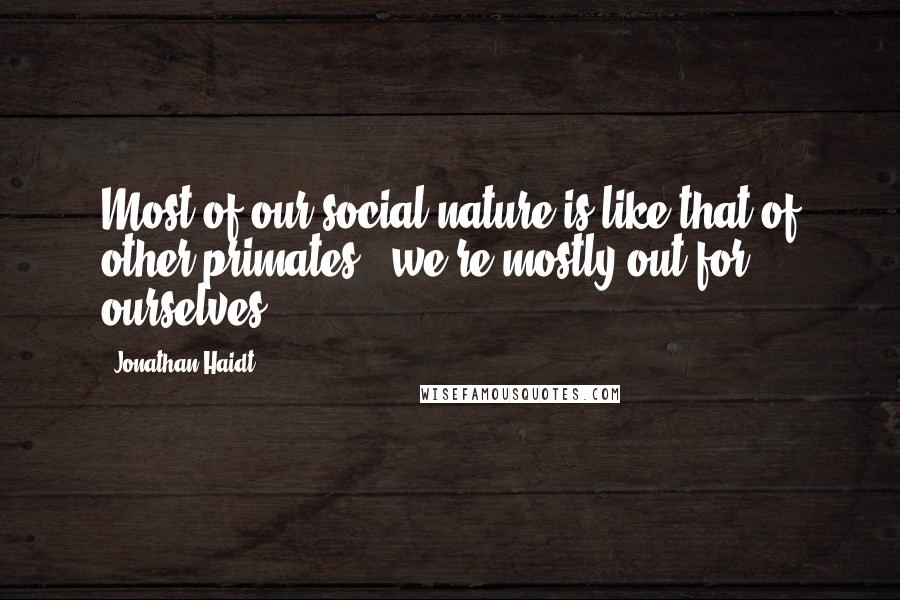 Jonathan Haidt Quotes: Most of our social nature is like that of other primates - we're mostly out for ourselves.