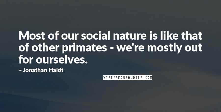 Jonathan Haidt Quotes: Most of our social nature is like that of other primates - we're mostly out for ourselves.