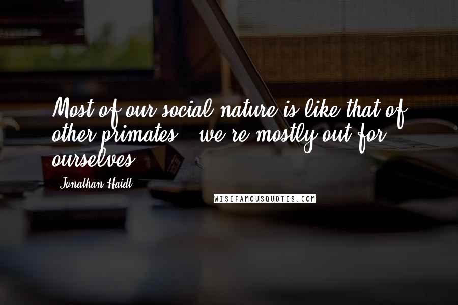 Jonathan Haidt Quotes: Most of our social nature is like that of other primates - we're mostly out for ourselves.