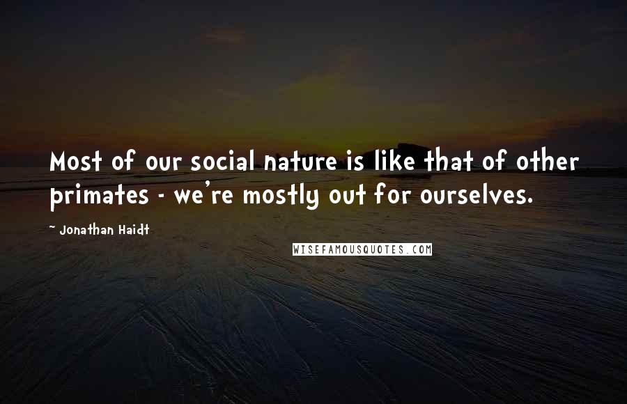 Jonathan Haidt Quotes: Most of our social nature is like that of other primates - we're mostly out for ourselves.