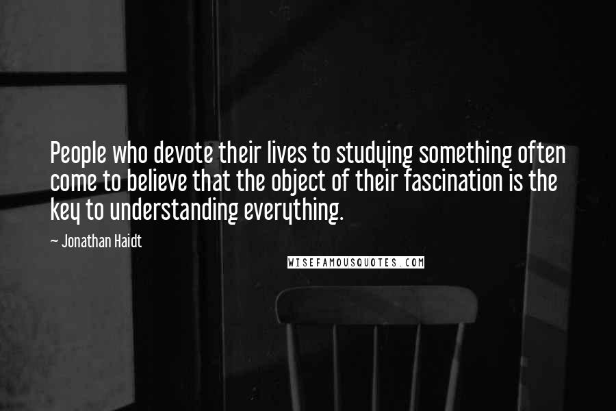 Jonathan Haidt Quotes: People who devote their lives to studying something often come to believe that the object of their fascination is the key to understanding everything.