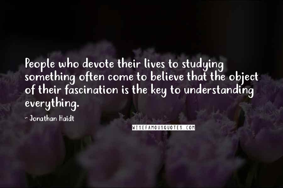 Jonathan Haidt Quotes: People who devote their lives to studying something often come to believe that the object of their fascination is the key to understanding everything.