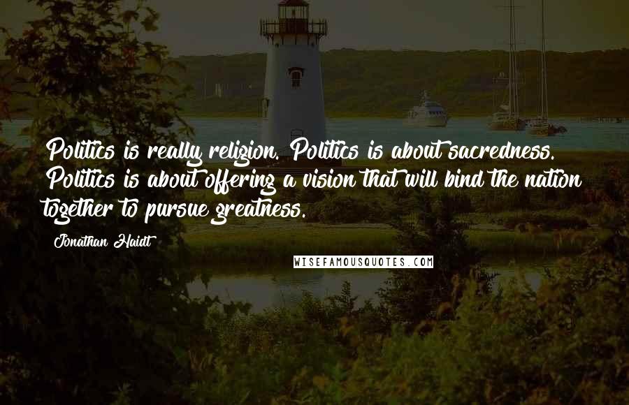 Jonathan Haidt Quotes: Politics is really religion. Politics is about sacredness. Politics is about offering a vision that will bind the nation together to pursue greatness.