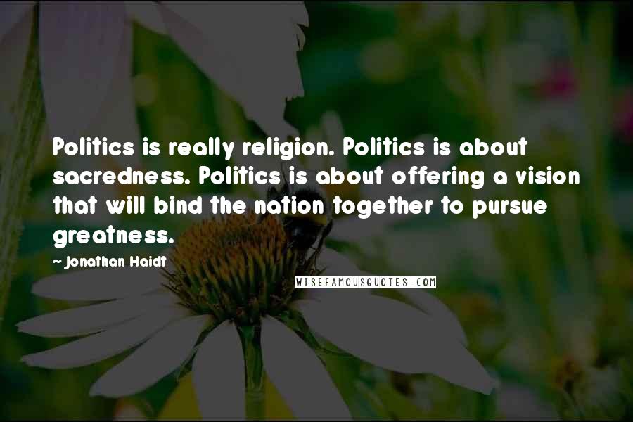 Jonathan Haidt Quotes: Politics is really religion. Politics is about sacredness. Politics is about offering a vision that will bind the nation together to pursue greatness.