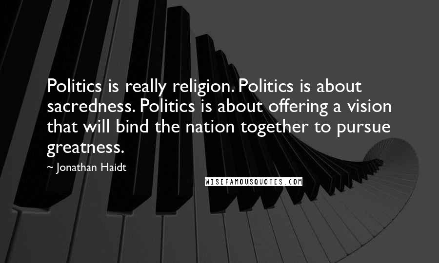 Jonathan Haidt Quotes: Politics is really religion. Politics is about sacredness. Politics is about offering a vision that will bind the nation together to pursue greatness.