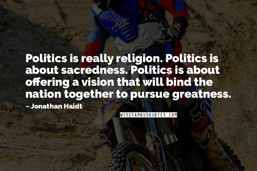 Jonathan Haidt Quotes: Politics is really religion. Politics is about sacredness. Politics is about offering a vision that will bind the nation together to pursue greatness.