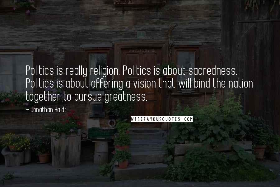 Jonathan Haidt Quotes: Politics is really religion. Politics is about sacredness. Politics is about offering a vision that will bind the nation together to pursue greatness.