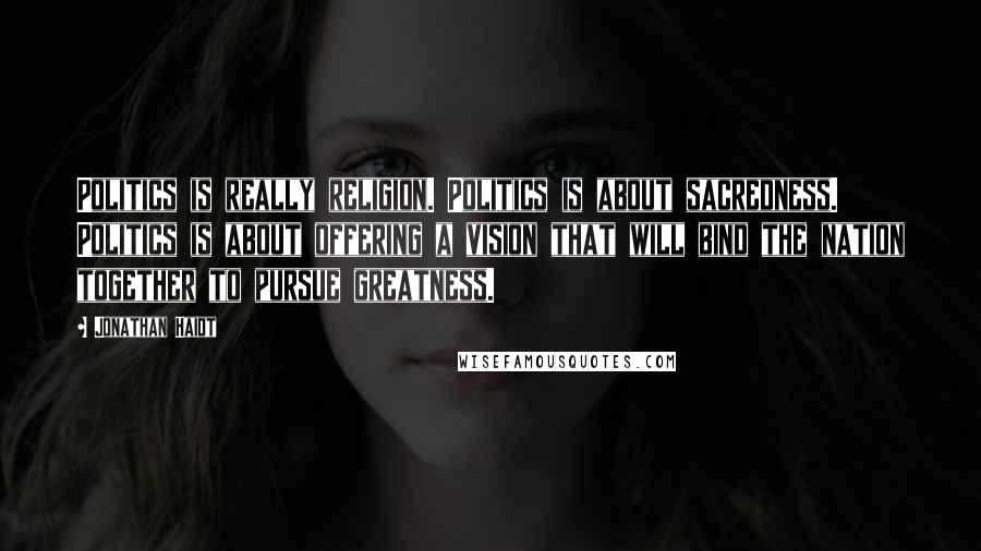 Jonathan Haidt Quotes: Politics is really religion. Politics is about sacredness. Politics is about offering a vision that will bind the nation together to pursue greatness.