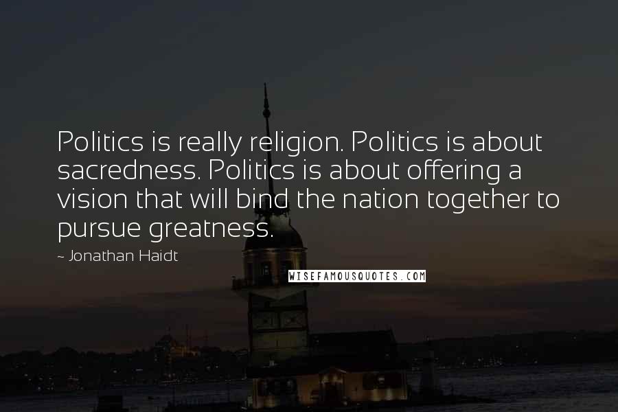 Jonathan Haidt Quotes: Politics is really religion. Politics is about sacredness. Politics is about offering a vision that will bind the nation together to pursue greatness.